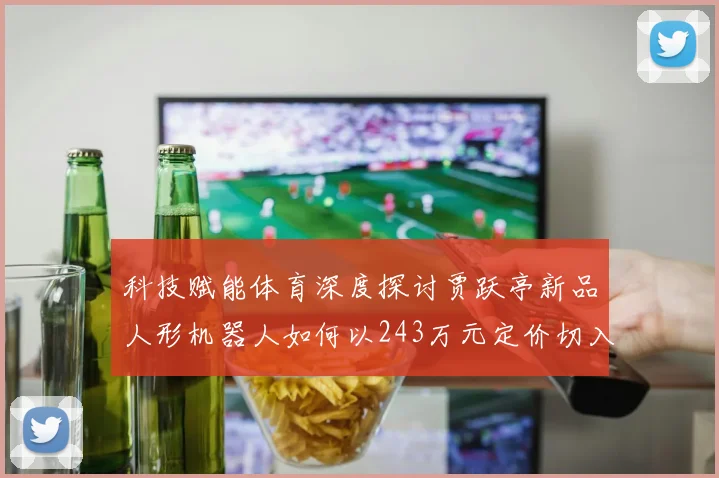 科技赋能体育深度探讨贾跃亭新品人形机器人如何以243万元定价切入市场